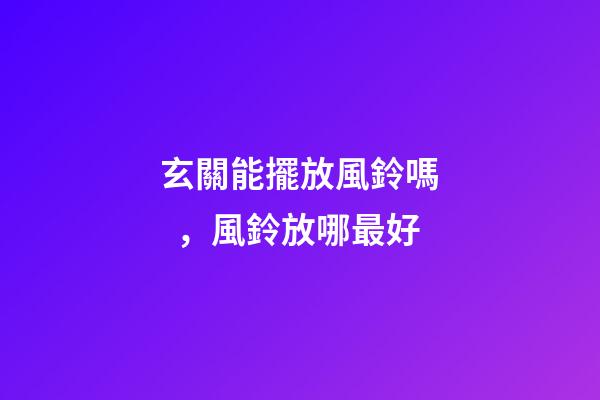 玄關能擺放風鈴嗎，風鈴放哪最好